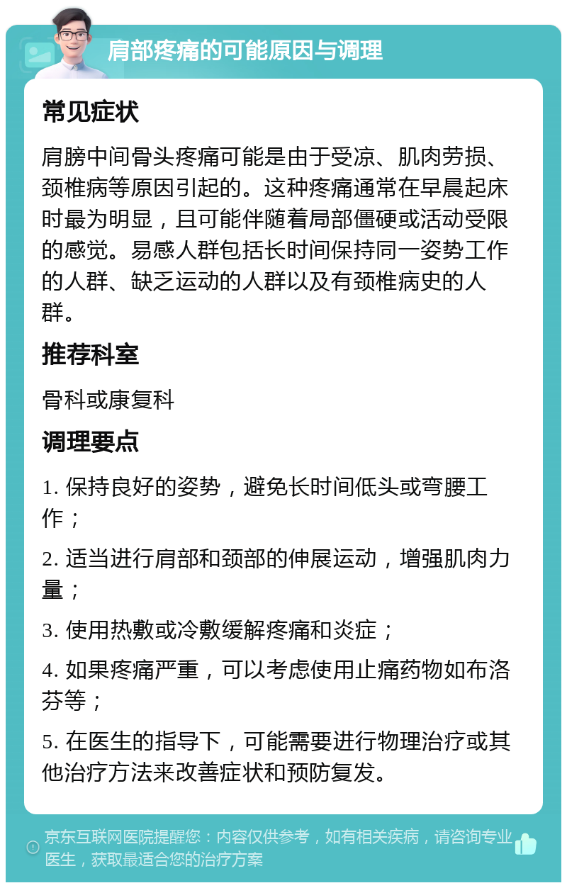 肩部疼痛的可能原因与调理 常见症状 肩膀中间骨头疼痛可能是由于受凉、肌肉劳损、颈椎病等原因引起的。这种疼痛通常在早晨起床时最为明显，且可能伴随着局部僵硬或活动受限的感觉。易感人群包括长时间保持同一姿势工作的人群、缺乏运动的人群以及有颈椎病史的人群。 推荐科室 骨科或康复科 调理要点 1. 保持良好的姿势，避免长时间低头或弯腰工作； 2. 适当进行肩部和颈部的伸展运动，增强肌肉力量； 3. 使用热敷或冷敷缓解疼痛和炎症； 4. 如果疼痛严重，可以考虑使用止痛药物如布洛芬等； 5. 在医生的指导下，可能需要进行物理治疗或其他治疗方法来改善症状和预防复发。