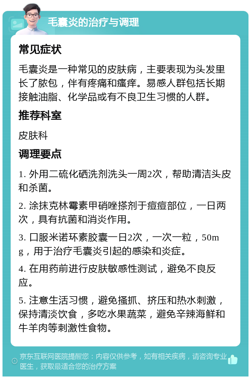 毛囊炎的治疗与调理 常见症状 毛囊炎是一种常见的皮肤病，主要表现为头发里长了脓包，伴有疼痛和瘙痒。易感人群包括长期接触油脂、化学品或有不良卫生习惯的人群。 推荐科室 皮肤科 调理要点 1. 外用二硫化硒洗剂洗头一周2次，帮助清洁头皮和杀菌。 2. 涂抹克林霉素甲硝唑搽剂于痘痘部位，一日两次，具有抗菌和消炎作用。 3. 口服米诺环素胶囊一日2次，一次一粒，50mg，用于治疗毛囊炎引起的感染和炎症。 4. 在用药前进行皮肤敏感性测试，避免不良反应。 5. 注意生活习惯，避免搔抓、挤压和热水刺激，保持清淡饮食，多吃水果蔬菜，避免辛辣海鲜和牛羊肉等刺激性食物。