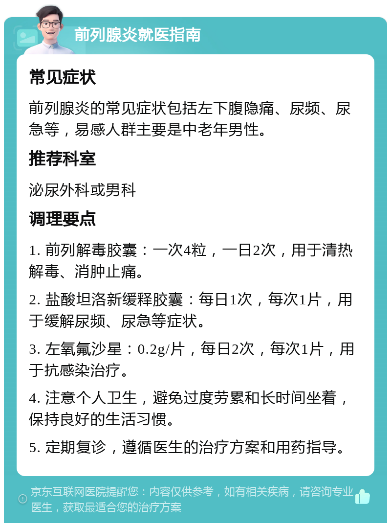 前列腺炎就医指南 常见症状 前列腺炎的常见症状包括左下腹隐痛、尿频、尿急等，易感人群主要是中老年男性。 推荐科室 泌尿外科或男科 调理要点 1. 前列解毒胶囊：一次4粒，一日2次，用于清热解毒、消肿止痛。 2. 盐酸坦洛新缓释胶囊：每日1次，每次1片，用于缓解尿频、尿急等症状。 3. 左氧氟沙星：0.2g/片，每日2次，每次1片，用于抗感染治疗。 4. 注意个人卫生，避免过度劳累和长时间坐着，保持良好的生活习惯。 5. 定期复诊，遵循医生的治疗方案和用药指导。