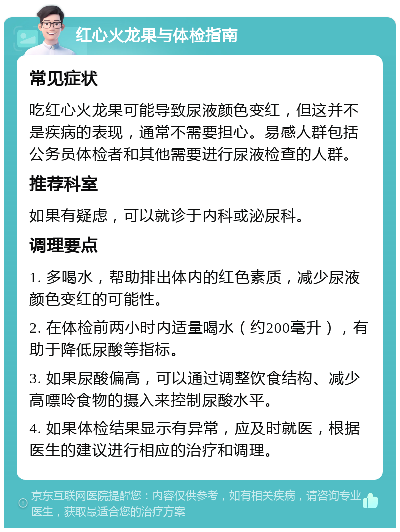 红心火龙果与体检指南 常见症状 吃红心火龙果可能导致尿液颜色变红，但这并不是疾病的表现，通常不需要担心。易感人群包括公务员体检者和其他需要进行尿液检查的人群。 推荐科室 如果有疑虑，可以就诊于内科或泌尿科。 调理要点 1. 多喝水，帮助排出体内的红色素质，减少尿液颜色变红的可能性。 2. 在体检前两小时内适量喝水（约200毫升），有助于降低尿酸等指标。 3. 如果尿酸偏高，可以通过调整饮食结构、减少高嘌呤食物的摄入来控制尿酸水平。 4. 如果体检结果显示有异常，应及时就医，根据医生的建议进行相应的治疗和调理。