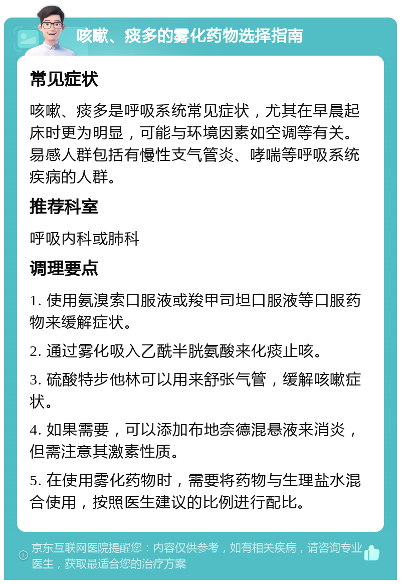 咳嗽、痰多的雾化药物选择指南 常见症状 咳嗽、痰多是呼吸系统常见症状，尤其在早晨起床时更为明显，可能与环境因素如空调等有关。易感人群包括有慢性支气管炎、哮喘等呼吸系统疾病的人群。 推荐科室 呼吸内科或肺科 调理要点 1. 使用氨溴索口服液或羧甲司坦口服液等口服药物来缓解症状。 2. 通过雾化吸入乙酰半胱氨酸来化痰止咳。 3. 硫酸特步他林可以用来舒张气管，缓解咳嗽症状。 4. 如果需要，可以添加布地奈德混悬液来消炎，但需注意其激素性质。 5. 在使用雾化药物时，需要将药物与生理盐水混合使用，按照医生建议的比例进行配比。