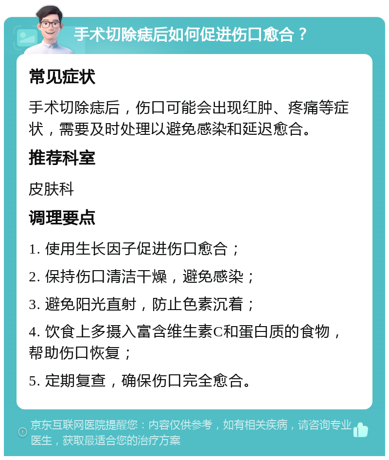 手术切除痣后如何促进伤口愈合？ 常见症状 手术切除痣后，伤口可能会出现红肿、疼痛等症状，需要及时处理以避免感染和延迟愈合。 推荐科室 皮肤科 调理要点 1. 使用生长因子促进伤口愈合； 2. 保持伤口清洁干燥，避免感染； 3. 避免阳光直射，防止色素沉着； 4. 饮食上多摄入富含维生素C和蛋白质的食物，帮助伤口恢复； 5. 定期复查，确保伤口完全愈合。