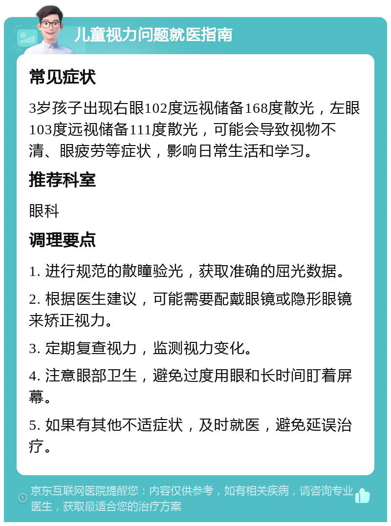 儿童视力问题就医指南 常见症状 3岁孩子出现右眼102度远视储备168度散光，左眼103度远视储备111度散光，可能会导致视物不清、眼疲劳等症状，影响日常生活和学习。 推荐科室 眼科 调理要点 1. 进行规范的散瞳验光，获取准确的屈光数据。 2. 根据医生建议，可能需要配戴眼镜或隐形眼镜来矫正视力。 3. 定期复查视力，监测视力变化。 4. 注意眼部卫生，避免过度用眼和长时间盯着屏幕。 5. 如果有其他不适症状，及时就医，避免延误治疗。