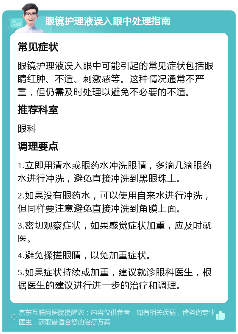 眼镜护理液误入眼中处理指南 常见症状 眼镜护理液误入眼中可能引起的常见症状包括眼睛红肿、不适、刺激感等。这种情况通常不严重，但仍需及时处理以避免不必要的不适。 推荐科室 眼科 调理要点 1.立即用清水或眼药水冲洗眼睛，多滴几滴眼药水进行冲洗，避免直接冲洗到黑眼珠上。 2.如果没有眼药水，可以使用自来水进行冲洗，但同样要注意避免直接冲洗到角膜上面。 3.密切观察症状，如果感觉症状加重，应及时就医。 4.避免揉搓眼睛，以免加重症状。 5.如果症状持续或加重，建议就诊眼科医生，根据医生的建议进行进一步的治疗和调理。