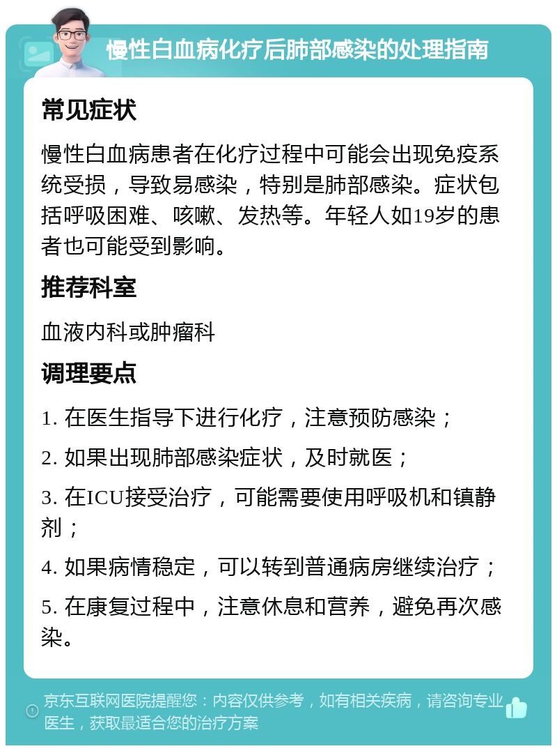 慢性白血病化疗后肺部感染的处理指南 常见症状 慢性白血病患者在化疗过程中可能会出现免疫系统受损，导致易感染，特别是肺部感染。症状包括呼吸困难、咳嗽、发热等。年轻人如19岁的患者也可能受到影响。 推荐科室 血液内科或肿瘤科 调理要点 1. 在医生指导下进行化疗，注意预防感染； 2. 如果出现肺部感染症状，及时就医； 3. 在ICU接受治疗，可能需要使用呼吸机和镇静剂； 4. 如果病情稳定，可以转到普通病房继续治疗； 5. 在康复过程中，注意休息和营养，避免再次感染。