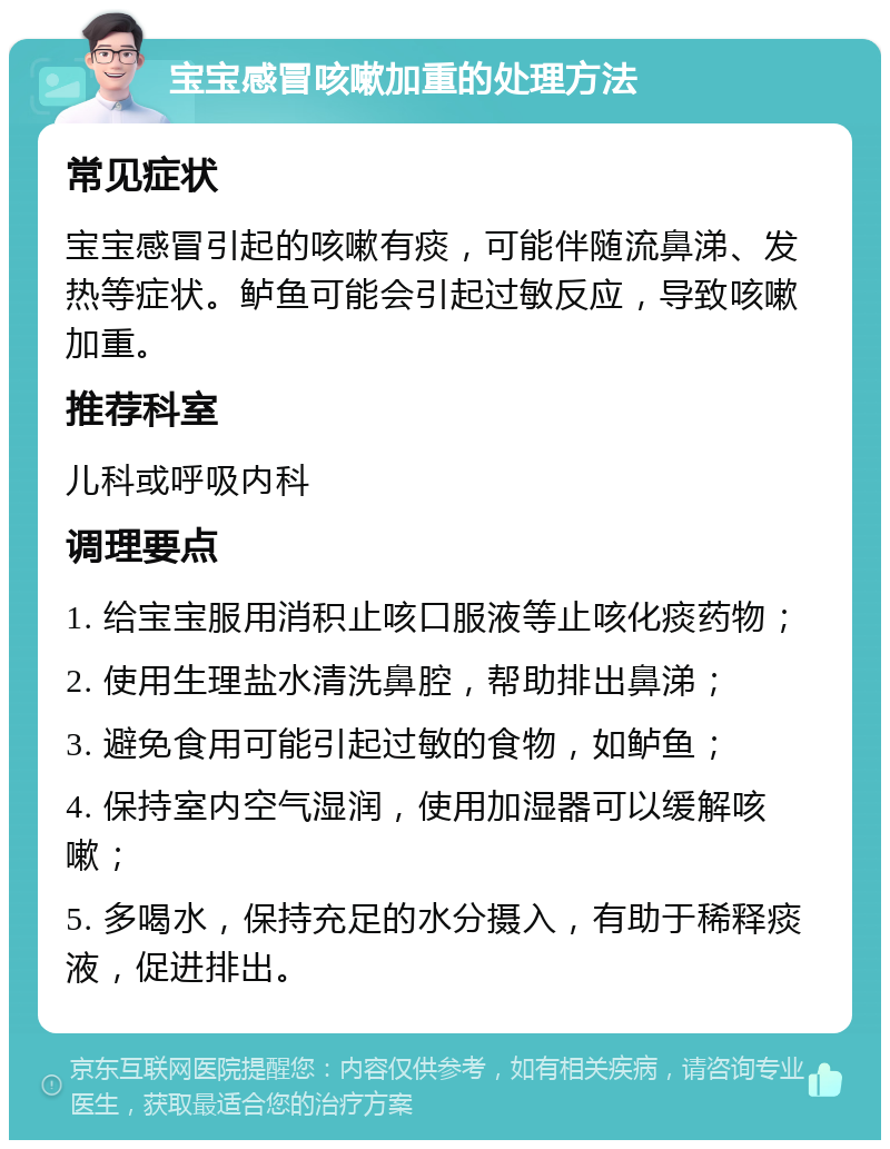 宝宝感冒咳嗽加重的处理方法 常见症状 宝宝感冒引起的咳嗽有痰，可能伴随流鼻涕、发热等症状。鲈鱼可能会引起过敏反应，导致咳嗽加重。 推荐科室 儿科或呼吸内科 调理要点 1. 给宝宝服用消积止咳口服液等止咳化痰药物； 2. 使用生理盐水清洗鼻腔，帮助排出鼻涕； 3. 避免食用可能引起过敏的食物，如鲈鱼； 4. 保持室内空气湿润，使用加湿器可以缓解咳嗽； 5. 多喝水，保持充足的水分摄入，有助于稀释痰液，促进排出。