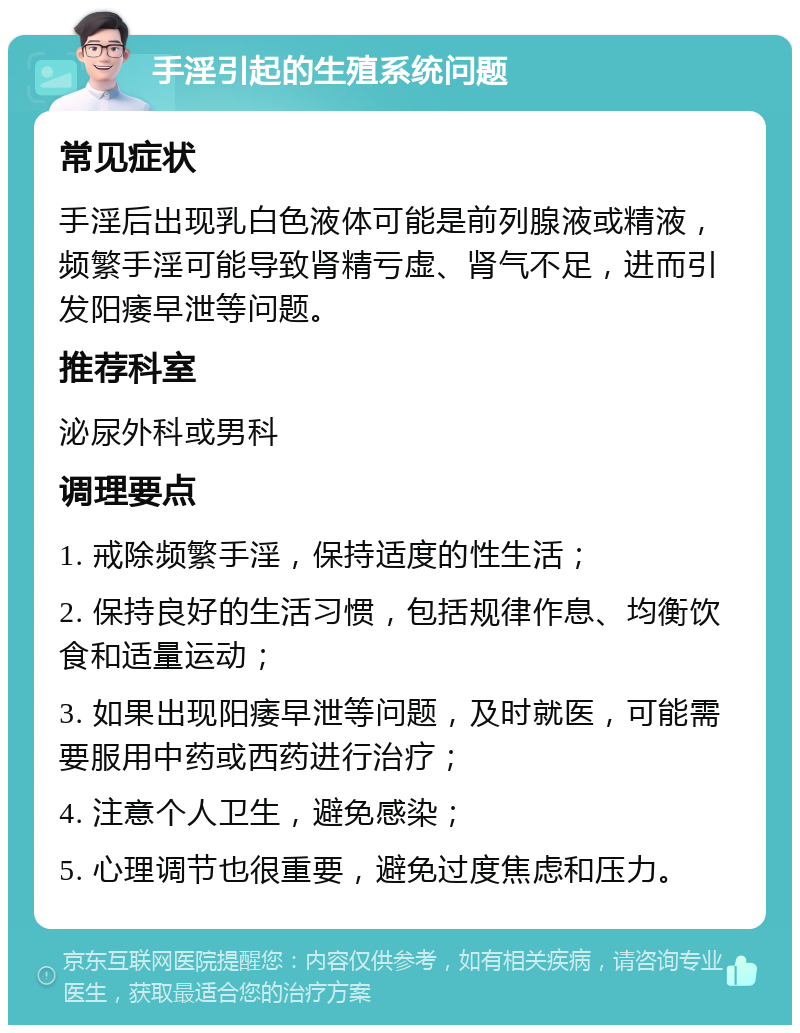 手淫引起的生殖系统问题 常见症状 手淫后出现乳白色液体可能是前列腺液或精液，频繁手淫可能导致肾精亏虚、肾气不足，进而引发阳痿早泄等问题。 推荐科室 泌尿外科或男科 调理要点 1. 戒除频繁手淫，保持适度的性生活； 2. 保持良好的生活习惯，包括规律作息、均衡饮食和适量运动； 3. 如果出现阳痿早泄等问题，及时就医，可能需要服用中药或西药进行治疗； 4. 注意个人卫生，避免感染； 5. 心理调节也很重要，避免过度焦虑和压力。