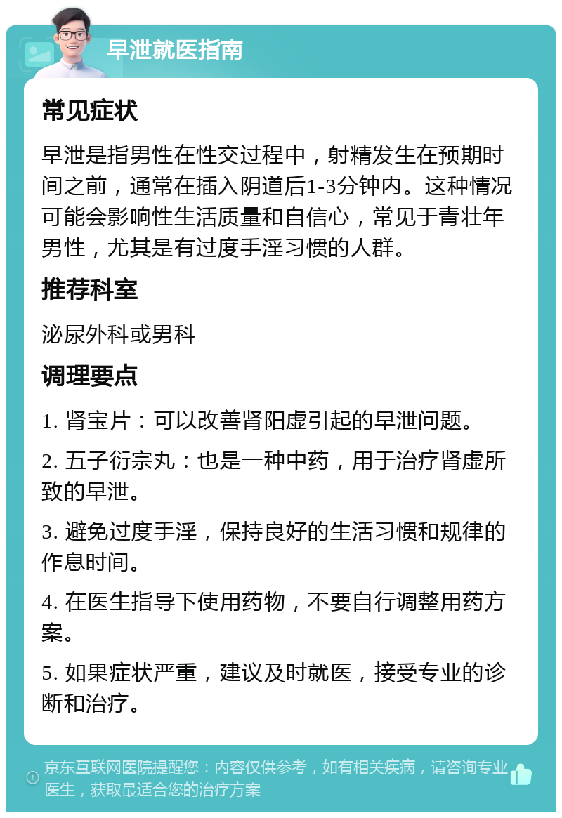 早泄就医指南 常见症状 早泄是指男性在性交过程中，射精发生在预期时间之前，通常在插入阴道后1-3分钟内。这种情况可能会影响性生活质量和自信心，常见于青壮年男性，尤其是有过度手淫习惯的人群。 推荐科室 泌尿外科或男科 调理要点 1. 肾宝片：可以改善肾阳虚引起的早泄问题。 2. 五子衍宗丸：也是一种中药，用于治疗肾虚所致的早泄。 3. 避免过度手淫，保持良好的生活习惯和规律的作息时间。 4. 在医生指导下使用药物，不要自行调整用药方案。 5. 如果症状严重，建议及时就医，接受专业的诊断和治疗。