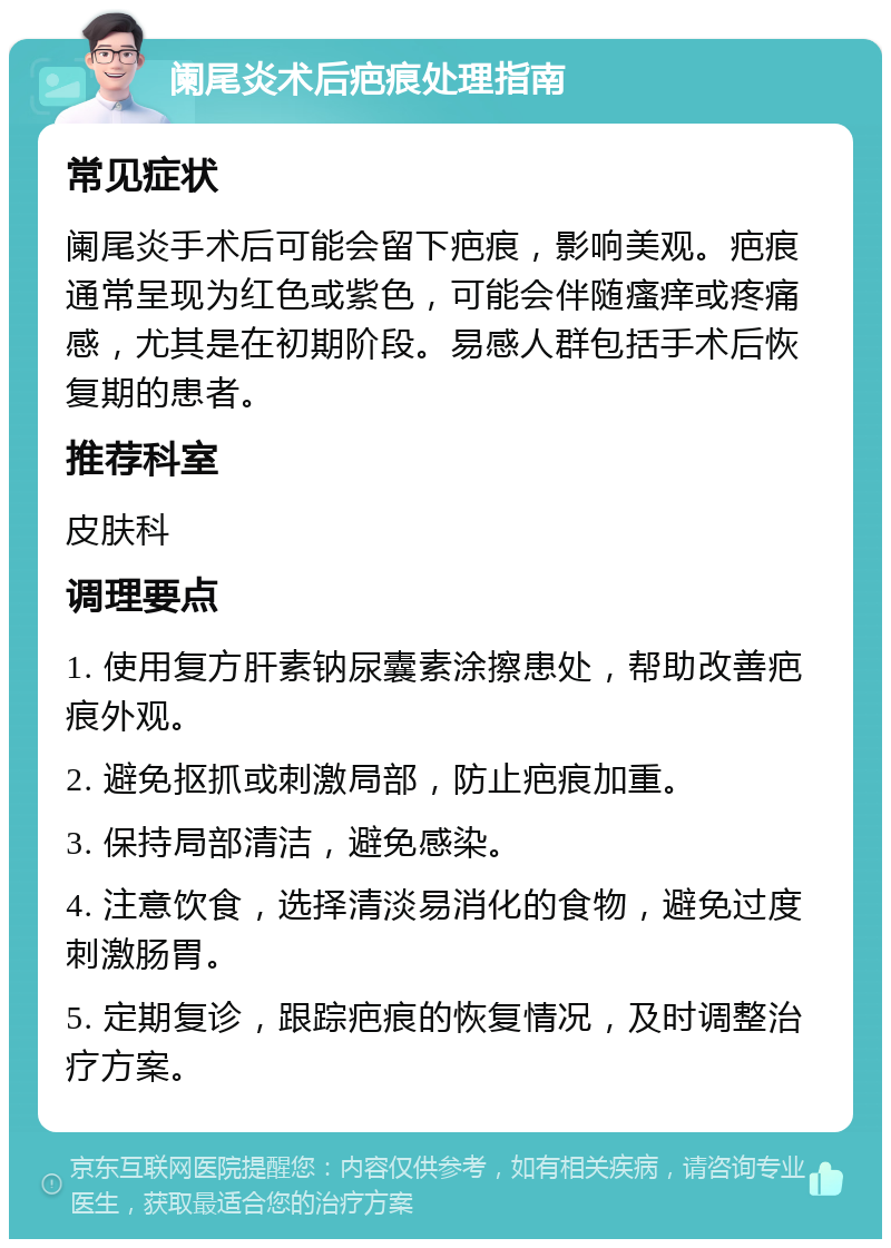 阑尾炎术后疤痕处理指南 常见症状 阑尾炎手术后可能会留下疤痕，影响美观。疤痕通常呈现为红色或紫色，可能会伴随瘙痒或疼痛感，尤其是在初期阶段。易感人群包括手术后恢复期的患者。 推荐科室 皮肤科 调理要点 1. 使用复方肝素钠尿囊素涂擦患处，帮助改善疤痕外观。 2. 避免抠抓或刺激局部，防止疤痕加重。 3. 保持局部清洁，避免感染。 4. 注意饮食，选择清淡易消化的食物，避免过度刺激肠胃。 5. 定期复诊，跟踪疤痕的恢复情况，及时调整治疗方案。