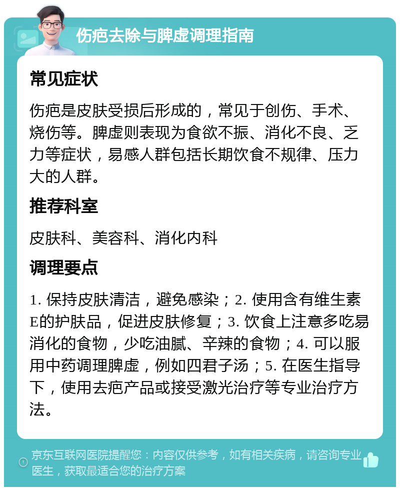 伤疤去除与脾虚调理指南 常见症状 伤疤是皮肤受损后形成的，常见于创伤、手术、烧伤等。脾虚则表现为食欲不振、消化不良、乏力等症状，易感人群包括长期饮食不规律、压力大的人群。 推荐科室 皮肤科、美容科、消化内科 调理要点 1. 保持皮肤清洁，避免感染；2. 使用含有维生素E的护肤品，促进皮肤修复；3. 饮食上注意多吃易消化的食物，少吃油腻、辛辣的食物；4. 可以服用中药调理脾虚，例如四君子汤；5. 在医生指导下，使用去疤产品或接受激光治疗等专业治疗方法。