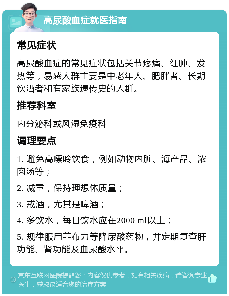 高尿酸血症就医指南 常见症状 高尿酸血症的常见症状包括关节疼痛、红肿、发热等，易感人群主要是中老年人、肥胖者、长期饮酒者和有家族遗传史的人群。 推荐科室 内分泌科或风湿免疫科 调理要点 1. 避免高嘌呤饮食，例如动物内脏、海产品、浓肉汤等； 2. 减重，保持理想体质量； 3. 戒酒，尤其是啤酒； 4. 多饮水，每日饮水应在2000 ml以上； 5. 规律服用菲布力等降尿酸药物，并定期复查肝功能、肾功能及血尿酸水平。