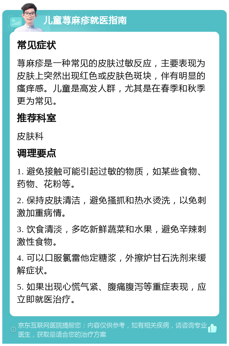 儿童荨麻疹就医指南 常见症状 荨麻疹是一种常见的皮肤过敏反应，主要表现为皮肤上突然出现红色或皮肤色斑块，伴有明显的瘙痒感。儿童是高发人群，尤其是在春季和秋季更为常见。 推荐科室 皮肤科 调理要点 1. 避免接触可能引起过敏的物质，如某些食物、药物、花粉等。 2. 保持皮肤清洁，避免搔抓和热水烫洗，以免刺激加重病情。 3. 饮食清淡，多吃新鲜蔬菜和水果，避免辛辣刺激性食物。 4. 可以口服氯雷他定糖浆，外擦炉甘石洗剂来缓解症状。 5. 如果出现心慌气紧、腹痛腹泻等重症表现，应立即就医治疗。