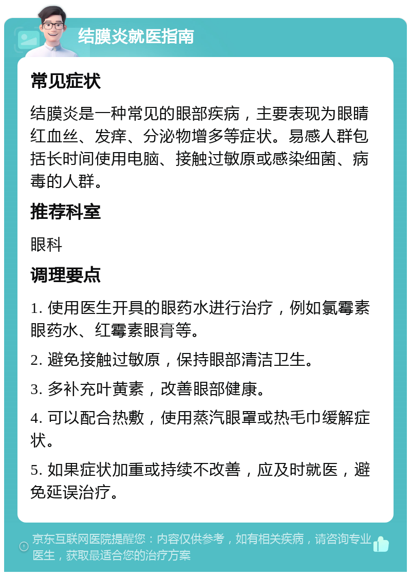 结膜炎就医指南 常见症状 结膜炎是一种常见的眼部疾病，主要表现为眼睛红血丝、发痒、分泌物增多等症状。易感人群包括长时间使用电脑、接触过敏原或感染细菌、病毒的人群。 推荐科室 眼科 调理要点 1. 使用医生开具的眼药水进行治疗，例如氯霉素眼药水、红霉素眼膏等。 2. 避免接触过敏原，保持眼部清洁卫生。 3. 多补充叶黄素，改善眼部健康。 4. 可以配合热敷，使用蒸汽眼罩或热毛巾缓解症状。 5. 如果症状加重或持续不改善，应及时就医，避免延误治疗。