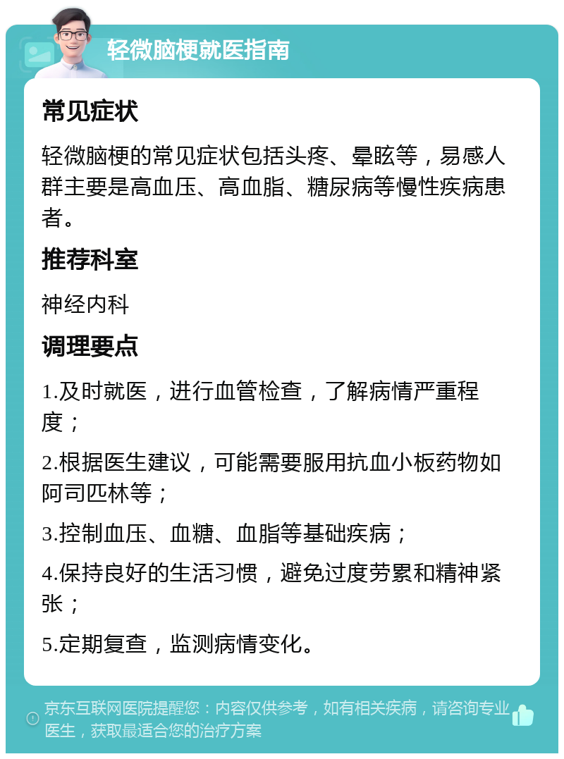 轻微脑梗就医指南 常见症状 轻微脑梗的常见症状包括头疼、晕眩等，易感人群主要是高血压、高血脂、糖尿病等慢性疾病患者。 推荐科室 神经内科 调理要点 1.及时就医，进行血管检查，了解病情严重程度； 2.根据医生建议，可能需要服用抗血小板药物如阿司匹林等； 3.控制血压、血糖、血脂等基础疾病； 4.保持良好的生活习惯，避免过度劳累和精神紧张； 5.定期复查，监测病情变化。