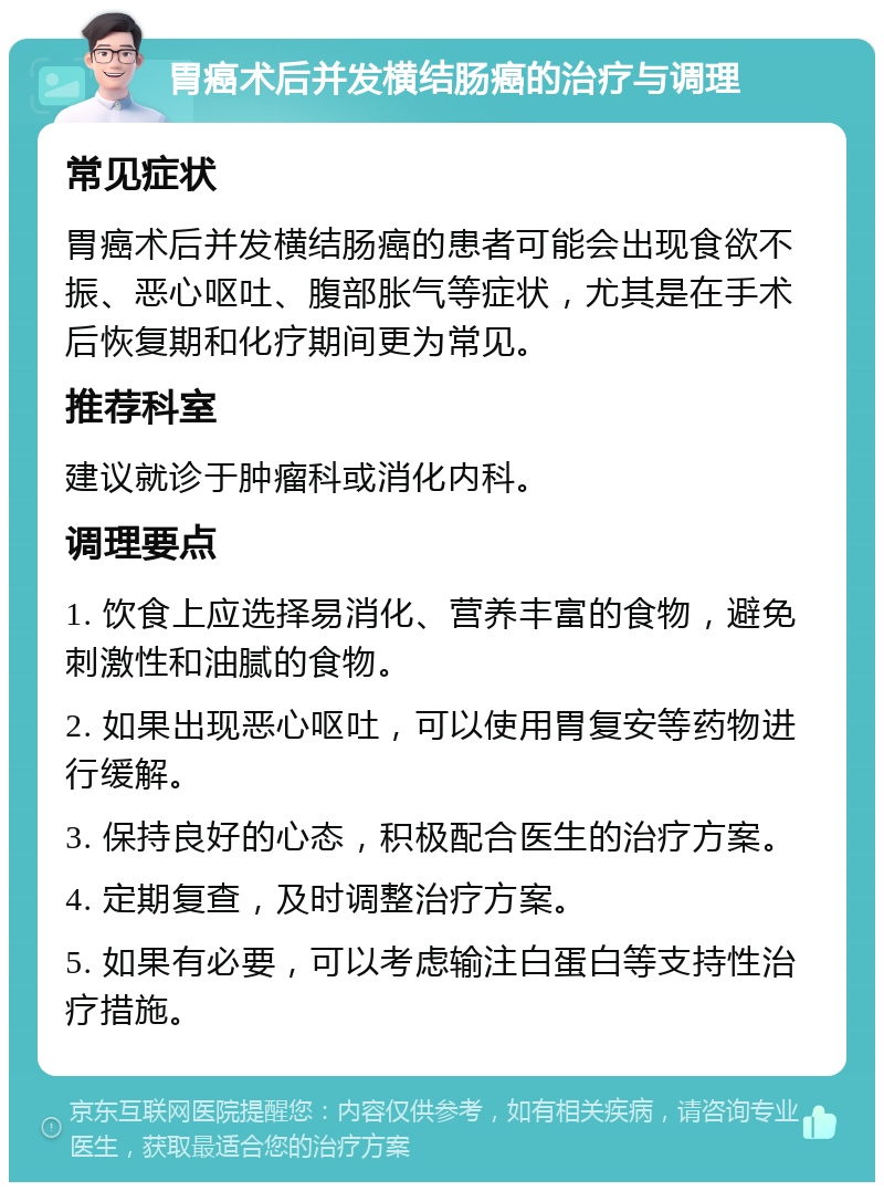 胃癌术后并发横结肠癌的治疗与调理 常见症状 胃癌术后并发横结肠癌的患者可能会出现食欲不振、恶心呕吐、腹部胀气等症状，尤其是在手术后恢复期和化疗期间更为常见。 推荐科室 建议就诊于肿瘤科或消化内科。 调理要点 1. 饮食上应选择易消化、营养丰富的食物，避免刺激性和油腻的食物。 2. 如果出现恶心呕吐，可以使用胃复安等药物进行缓解。 3. 保持良好的心态，积极配合医生的治疗方案。 4. 定期复查，及时调整治疗方案。 5. 如果有必要，可以考虑输注白蛋白等支持性治疗措施。