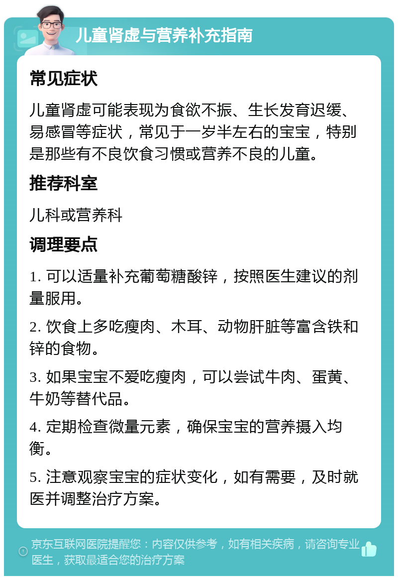 儿童肾虚与营养补充指南 常见症状 儿童肾虚可能表现为食欲不振、生长发育迟缓、易感冒等症状，常见于一岁半左右的宝宝，特别是那些有不良饮食习惯或营养不良的儿童。 推荐科室 儿科或营养科 调理要点 1. 可以适量补充葡萄糖酸锌，按照医生建议的剂量服用。 2. 饮食上多吃瘦肉、木耳、动物肝脏等富含铁和锌的食物。 3. 如果宝宝不爱吃瘦肉，可以尝试牛肉、蛋黄、牛奶等替代品。 4. 定期检查微量元素，确保宝宝的营养摄入均衡。 5. 注意观察宝宝的症状变化，如有需要，及时就医并调整治疗方案。