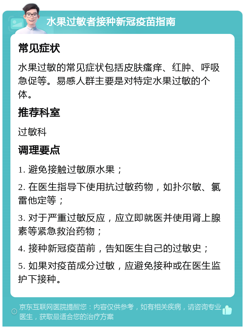 水果过敏者接种新冠疫苗指南 常见症状 水果过敏的常见症状包括皮肤瘙痒、红肿、呼吸急促等。易感人群主要是对特定水果过敏的个体。 推荐科室 过敏科 调理要点 1. 避免接触过敏原水果； 2. 在医生指导下使用抗过敏药物，如扑尔敏、氯雷他定等； 3. 对于严重过敏反应，应立即就医并使用肾上腺素等紧急救治药物； 4. 接种新冠疫苗前，告知医生自己的过敏史； 5. 如果对疫苗成分过敏，应避免接种或在医生监护下接种。