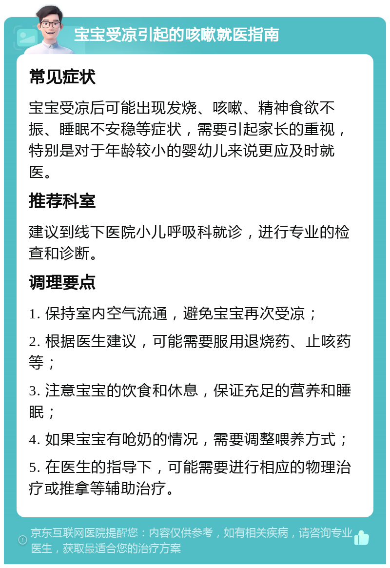 宝宝受凉引起的咳嗽就医指南 常见症状 宝宝受凉后可能出现发烧、咳嗽、精神食欲不振、睡眠不安稳等症状，需要引起家长的重视，特别是对于年龄较小的婴幼儿来说更应及时就医。 推荐科室 建议到线下医院小儿呼吸科就诊，进行专业的检查和诊断。 调理要点 1. 保持室内空气流通，避免宝宝再次受凉； 2. 根据医生建议，可能需要服用退烧药、止咳药等； 3. 注意宝宝的饮食和休息，保证充足的营养和睡眠； 4. 如果宝宝有呛奶的情况，需要调整喂养方式； 5. 在医生的指导下，可能需要进行相应的物理治疗或推拿等辅助治疗。