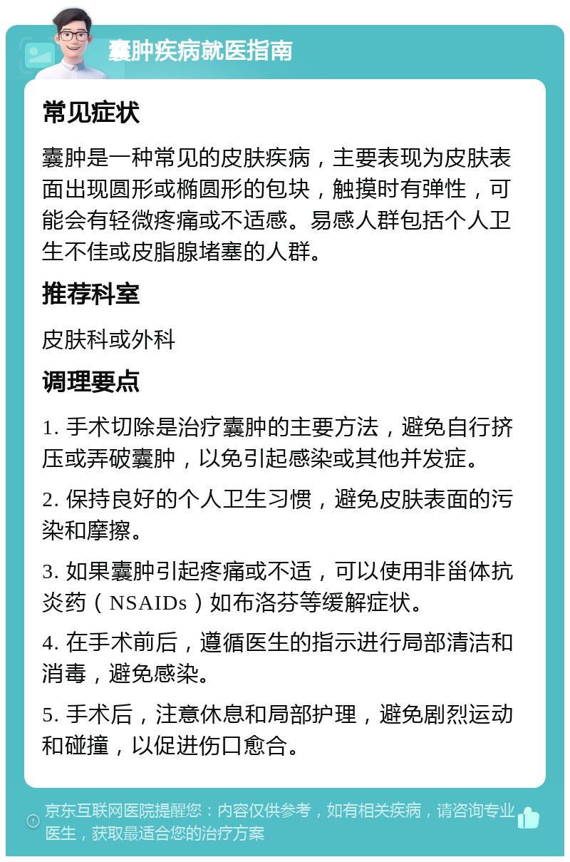 囊肿疾病就医指南 常见症状 囊肿是一种常见的皮肤疾病，主要表现为皮肤表面出现圆形或椭圆形的包块，触摸时有弹性，可能会有轻微疼痛或不适感。易感人群包括个人卫生不佳或皮脂腺堵塞的人群。 推荐科室 皮肤科或外科 调理要点 1. 手术切除是治疗囊肿的主要方法，避免自行挤压或弄破囊肿，以免引起感染或其他并发症。 2. 保持良好的个人卫生习惯，避免皮肤表面的污染和摩擦。 3. 如果囊肿引起疼痛或不适，可以使用非甾体抗炎药（NSAIDs）如布洛芬等缓解症状。 4. 在手术前后，遵循医生的指示进行局部清洁和消毒，避免感染。 5. 手术后，注意休息和局部护理，避免剧烈运动和碰撞，以促进伤口愈合。