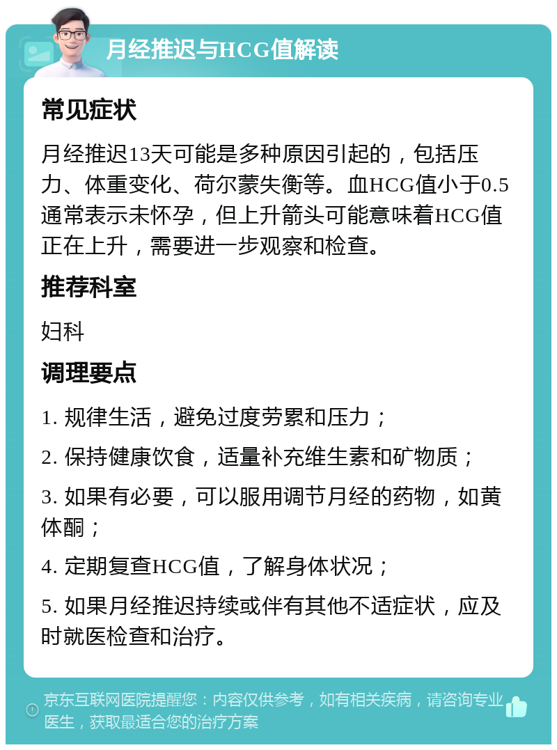 月经推迟与HCG值解读 常见症状 月经推迟13天可能是多种原因引起的，包括压力、体重变化、荷尔蒙失衡等。血HCG值小于0.5通常表示未怀孕，但上升箭头可能意味着HCG值正在上升，需要进一步观察和检查。 推荐科室 妇科 调理要点 1. 规律生活，避免过度劳累和压力； 2. 保持健康饮食，适量补充维生素和矿物质； 3. 如果有必要，可以服用调节月经的药物，如黄体酮； 4. 定期复查HCG值，了解身体状况； 5. 如果月经推迟持续或伴有其他不适症状，应及时就医检查和治疗。