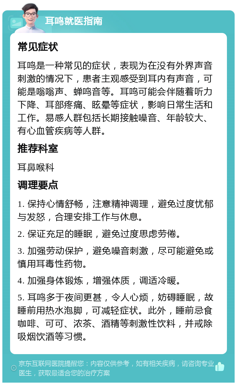 耳鸣就医指南 常见症状 耳鸣是一种常见的症状，表现为在没有外界声音刺激的情况下，患者主观感受到耳内有声音，可能是嗡嗡声、蝉鸣音等。耳鸣可能会伴随着听力下降、耳部疼痛、眩晕等症状，影响日常生活和工作。易感人群包括长期接触噪音、年龄较大、有心血管疾病等人群。 推荐科室 耳鼻喉科 调理要点 1. 保持心情舒畅，注意精神调理，避免过度忧郁与发怒，合理安排工作与休息。 2. 保证充足的睡眠，避免过度思虑劳倦。 3. 加强劳动保护，避免噪音刺激，尽可能避免或慎用耳毒性药物。 4. 加强身体锻炼，增强体质，调适冷暖。 5. 耳鸣多于夜间更甚，令人心烦，妨碍睡眠，故睡前用热水泡脚，可减轻症状。此外，睡前忌食咖啡、可可、浓茶、酒精等刺激性饮料，并戒除吸烟饮酒等习惯。