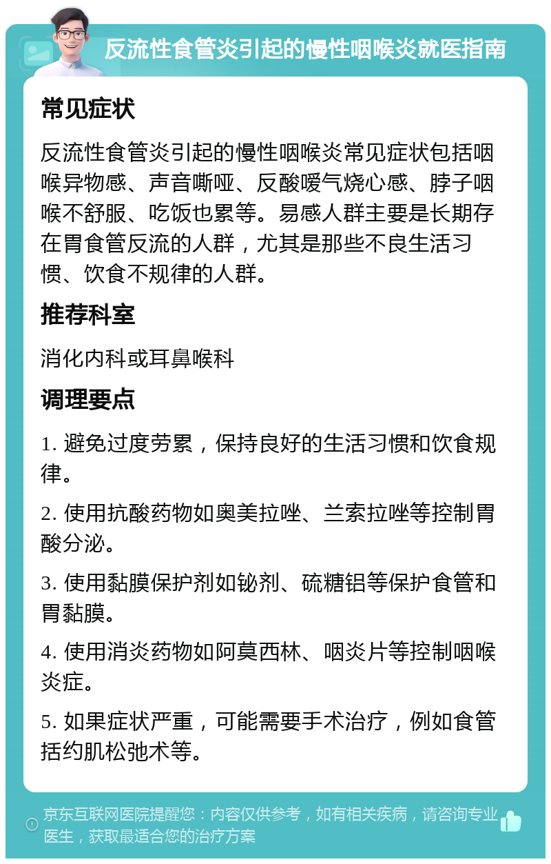 反流性食管炎引起的慢性咽喉炎就医指南 常见症状 反流性食管炎引起的慢性咽喉炎常见症状包括咽喉异物感、声音嘶哑、反酸嗳气烧心感、脖子咽喉不舒服、吃饭也累等。易感人群主要是长期存在胃食管反流的人群，尤其是那些不良生活习惯、饮食不规律的人群。 推荐科室 消化内科或耳鼻喉科 调理要点 1. 避免过度劳累，保持良好的生活习惯和饮食规律。 2. 使用抗酸药物如奥美拉唑、兰索拉唑等控制胃酸分泌。 3. 使用黏膜保护剂如铋剂、硫糖铝等保护食管和胃黏膜。 4. 使用消炎药物如阿莫西林、咽炎片等控制咽喉炎症。 5. 如果症状严重，可能需要手术治疗，例如食管括约肌松弛术等。