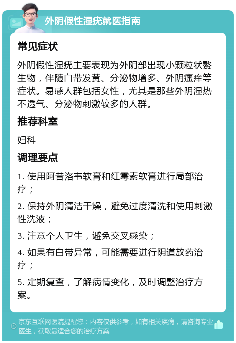 外阴假性湿疣就医指南 常见症状 外阴假性湿疣主要表现为外阴部出现小颗粒状赘生物，伴随白带发黄、分泌物增多、外阴瘙痒等症状。易感人群包括女性，尤其是那些外阴湿热不透气、分泌物刺激较多的人群。 推荐科室 妇科 调理要点 1. 使用阿昔洛韦软膏和红霉素软膏进行局部治疗； 2. 保持外阴清洁干燥，避免过度清洗和使用刺激性洗液； 3. 注意个人卫生，避免交叉感染； 4. 如果有白带异常，可能需要进行阴道放药治疗； 5. 定期复查，了解病情变化，及时调整治疗方案。