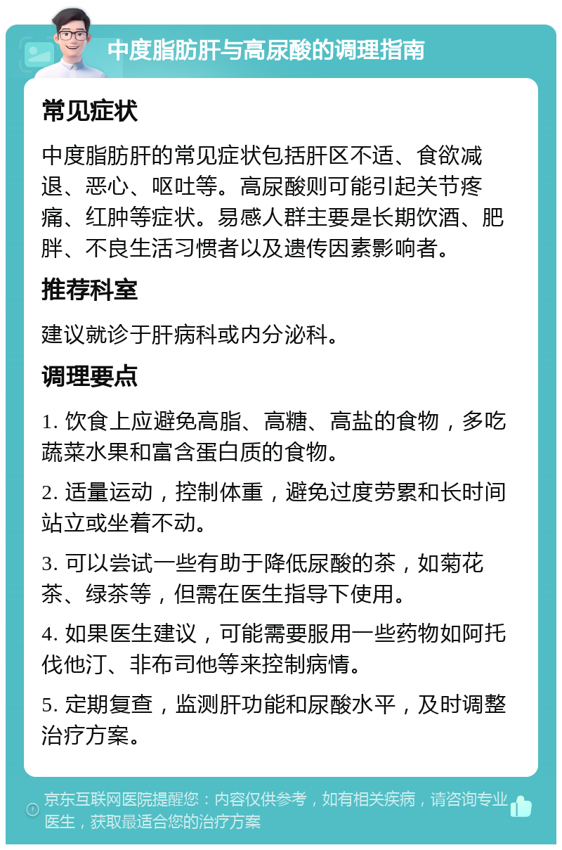 中度脂肪肝与高尿酸的调理指南 常见症状 中度脂肪肝的常见症状包括肝区不适、食欲减退、恶心、呕吐等。高尿酸则可能引起关节疼痛、红肿等症状。易感人群主要是长期饮酒、肥胖、不良生活习惯者以及遗传因素影响者。 推荐科室 建议就诊于肝病科或内分泌科。 调理要点 1. 饮食上应避免高脂、高糖、高盐的食物，多吃蔬菜水果和富含蛋白质的食物。 2. 适量运动，控制体重，避免过度劳累和长时间站立或坐着不动。 3. 可以尝试一些有助于降低尿酸的茶，如菊花茶、绿茶等，但需在医生指导下使用。 4. 如果医生建议，可能需要服用一些药物如阿托伐他汀、非布司他等来控制病情。 5. 定期复查，监测肝功能和尿酸水平，及时调整治疗方案。