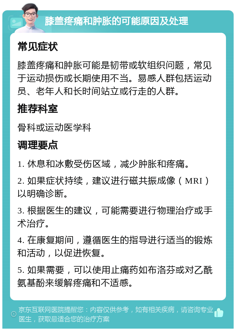 膝盖疼痛和肿胀的可能原因及处理 常见症状 膝盖疼痛和肿胀可能是韧带或软组织问题，常见于运动损伤或长期使用不当。易感人群包括运动员、老年人和长时间站立或行走的人群。 推荐科室 骨科或运动医学科 调理要点 1. 休息和冰敷受伤区域，减少肿胀和疼痛。 2. 如果症状持续，建议进行磁共振成像（MRI）以明确诊断。 3. 根据医生的建议，可能需要进行物理治疗或手术治疗。 4. 在康复期间，遵循医生的指导进行适当的锻炼和活动，以促进恢复。 5. 如果需要，可以使用止痛药如布洛芬或对乙酰氨基酚来缓解疼痛和不适感。