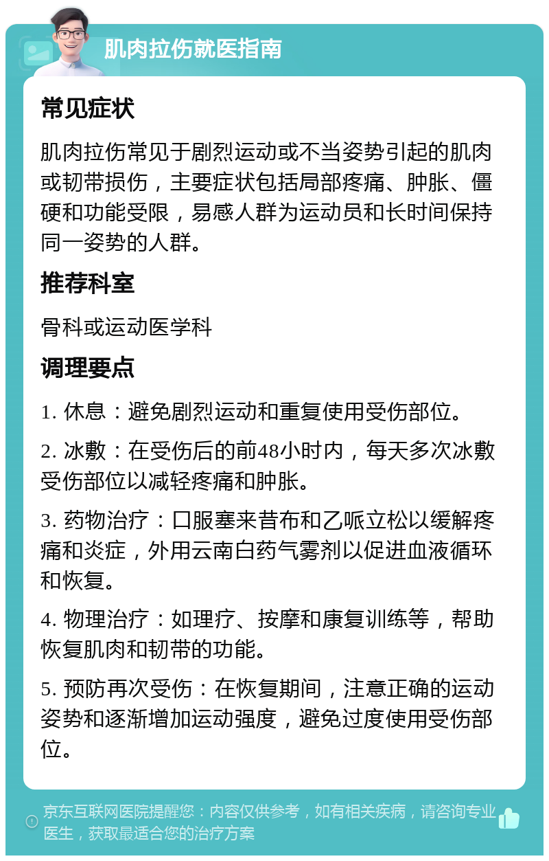 肌肉拉伤就医指南 常见症状 肌肉拉伤常见于剧烈运动或不当姿势引起的肌肉或韧带损伤，主要症状包括局部疼痛、肿胀、僵硬和功能受限，易感人群为运动员和长时间保持同一姿势的人群。 推荐科室 骨科或运动医学科 调理要点 1. 休息：避免剧烈运动和重复使用受伤部位。 2. 冰敷：在受伤后的前48小时内，每天多次冰敷受伤部位以减轻疼痛和肿胀。 3. 药物治疗：口服塞来昔布和乙哌立松以缓解疼痛和炎症，外用云南白药气雾剂以促进血液循环和恢复。 4. 物理治疗：如理疗、按摩和康复训练等，帮助恢复肌肉和韧带的功能。 5. 预防再次受伤：在恢复期间，注意正确的运动姿势和逐渐增加运动强度，避免过度使用受伤部位。