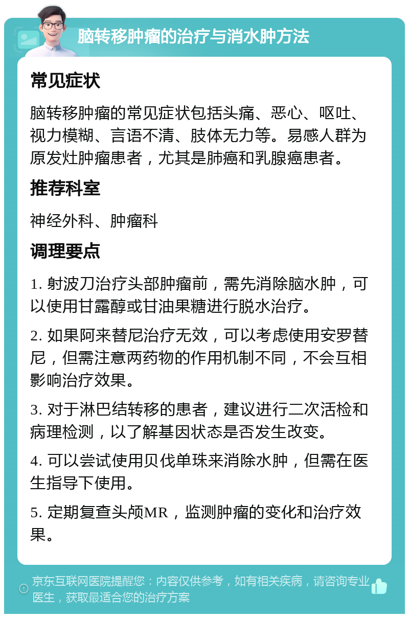 脑转移肿瘤的治疗与消水肿方法 常见症状 脑转移肿瘤的常见症状包括头痛、恶心、呕吐、视力模糊、言语不清、肢体无力等。易感人群为原发灶肿瘤患者，尤其是肺癌和乳腺癌患者。 推荐科室 神经外科、肿瘤科 调理要点 1. 射波刀治疗头部肿瘤前，需先消除脑水肿，可以使用甘露醇或甘油果糖进行脱水治疗。 2. 如果阿来替尼治疗无效，可以考虑使用安罗替尼，但需注意两药物的作用机制不同，不会互相影响治疗效果。 3. 对于淋巴结转移的患者，建议进行二次活检和病理检测，以了解基因状态是否发生改变。 4. 可以尝试使用贝伐单珠来消除水肿，但需在医生指导下使用。 5. 定期复查头颅MR，监测肿瘤的变化和治疗效果。