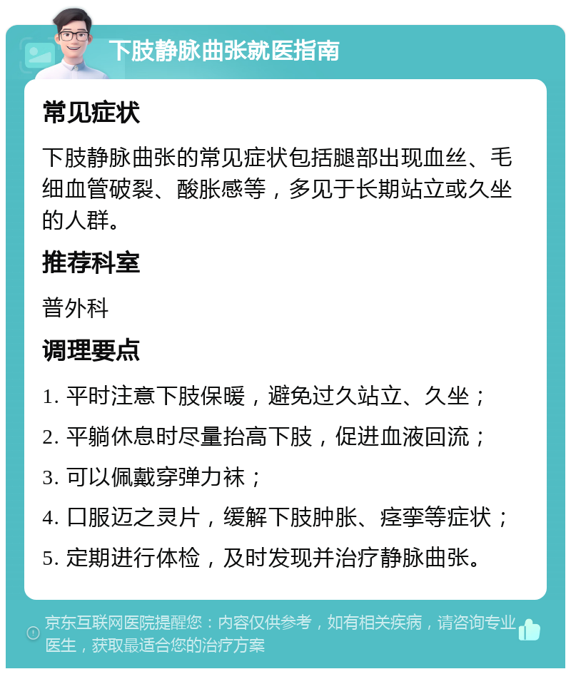 下肢静脉曲张就医指南 常见症状 下肢静脉曲张的常见症状包括腿部出现血丝、毛细血管破裂、酸胀感等，多见于长期站立或久坐的人群。 推荐科室 普外科 调理要点 1. 平时注意下肢保暖，避免过久站立、久坐； 2. 平躺休息时尽量抬高下肢，促进血液回流； 3. 可以佩戴穿弹力袜； 4. 口服迈之灵片，缓解下肢肿胀、痉挛等症状； 5. 定期进行体检，及时发现并治疗静脉曲张。