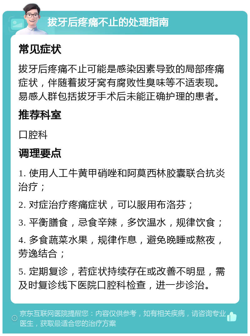 拔牙后疼痛不止的处理指南 常见症状 拔牙后疼痛不止可能是感染因素导致的局部疼痛症状，伴随着拔牙窝有腐败性臭味等不适表现。易感人群包括拔牙手术后未能正确护理的患者。 推荐科室 口腔科 调理要点 1. 使用人工牛黄甲硝唑和阿莫西林胶囊联合抗炎治疗； 2. 对症治疗疼痛症状，可以服用布洛芬； 3. 平衡膳食，忌食辛辣，多饮温水，规律饮食； 4. 多食蔬菜水果，规律作息，避免晚睡或熬夜，劳逸结合； 5. 定期复诊，若症状持续存在或改善不明显，需及时复诊线下医院口腔科检查，进一步诊治。