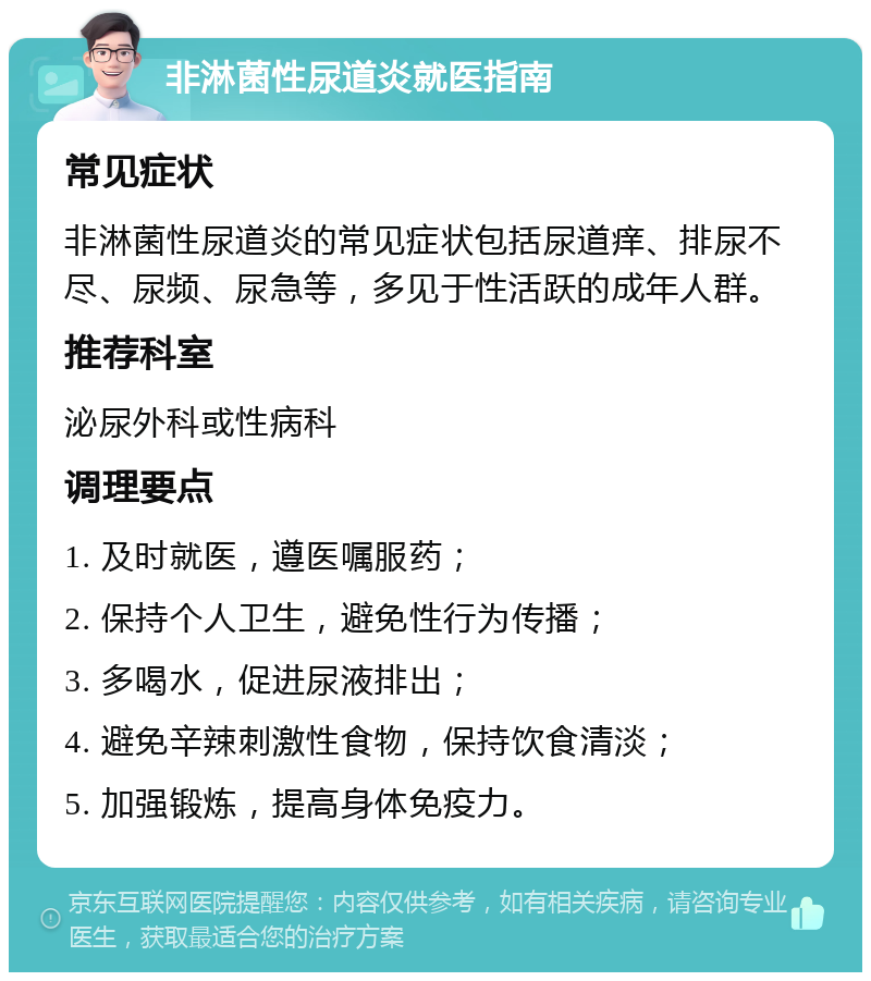 非淋菌性尿道炎就医指南 常见症状 非淋菌性尿道炎的常见症状包括尿道痒、排尿不尽、尿频、尿急等，多见于性活跃的成年人群。 推荐科室 泌尿外科或性病科 调理要点 1. 及时就医，遵医嘱服药； 2. 保持个人卫生，避免性行为传播； 3. 多喝水，促进尿液排出； 4. 避免辛辣刺激性食物，保持饮食清淡； 5. 加强锻炼，提高身体免疫力。