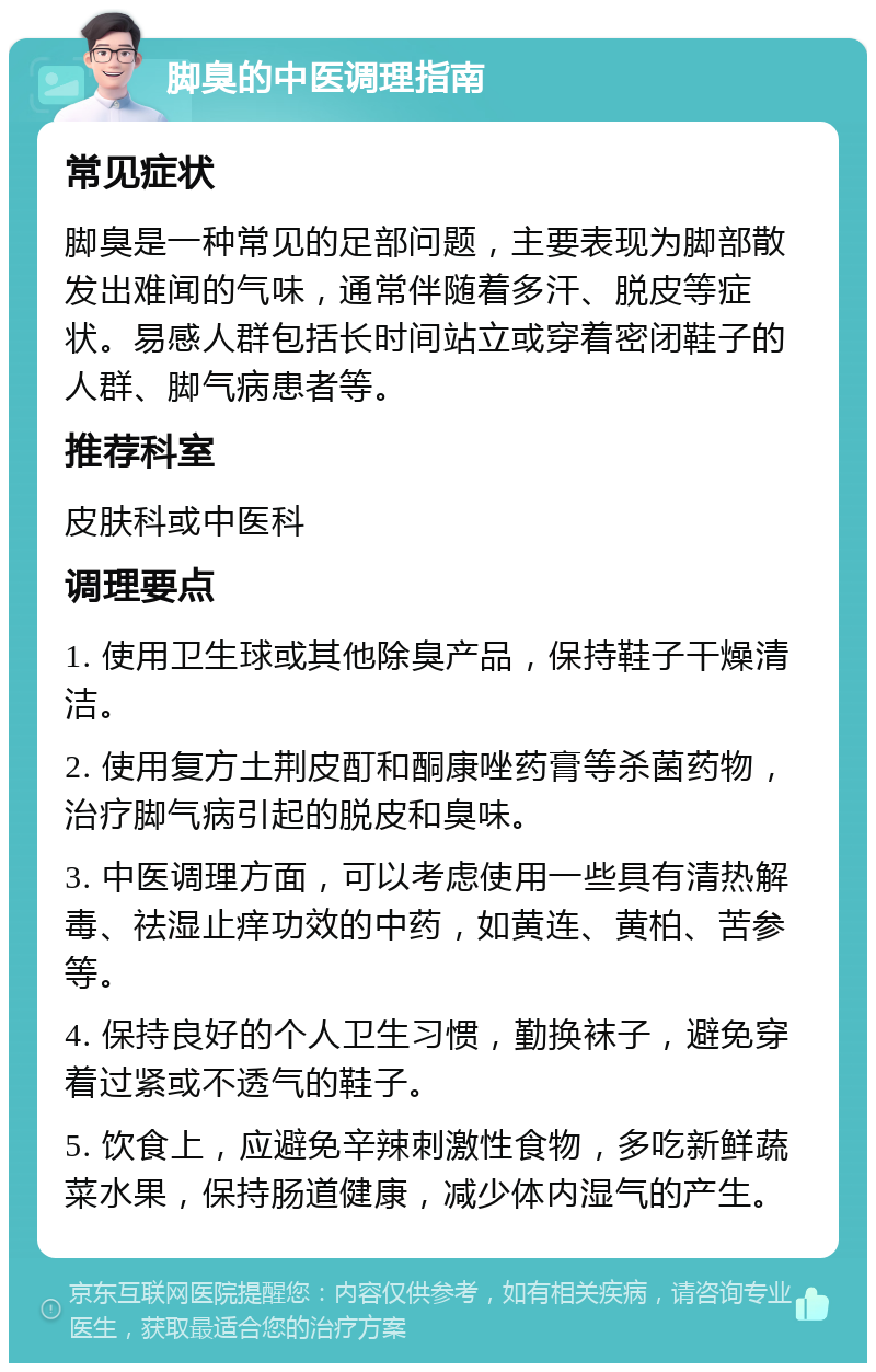 脚臭的中医调理指南 常见症状 脚臭是一种常见的足部问题，主要表现为脚部散发出难闻的气味，通常伴随着多汗、脱皮等症状。易感人群包括长时间站立或穿着密闭鞋子的人群、脚气病患者等。 推荐科室 皮肤科或中医科 调理要点 1. 使用卫生球或其他除臭产品，保持鞋子干燥清洁。 2. 使用复方土荆皮酊和酮康唑药膏等杀菌药物，治疗脚气病引起的脱皮和臭味。 3. 中医调理方面，可以考虑使用一些具有清热解毒、祛湿止痒功效的中药，如黄连、黄柏、苦参等。 4. 保持良好的个人卫生习惯，勤换袜子，避免穿着过紧或不透气的鞋子。 5. 饮食上，应避免辛辣刺激性食物，多吃新鲜蔬菜水果，保持肠道健康，减少体内湿气的产生。