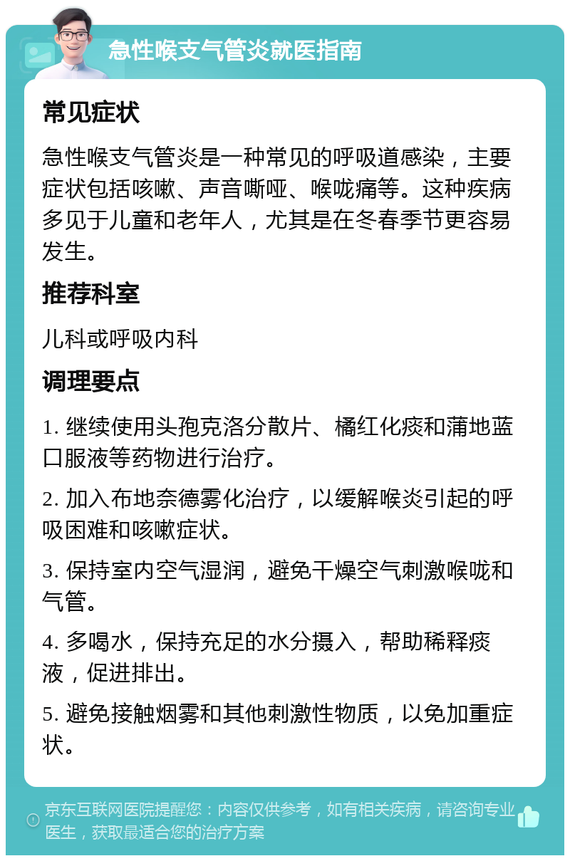 急性喉支气管炎就医指南 常见症状 急性喉支气管炎是一种常见的呼吸道感染，主要症状包括咳嗽、声音嘶哑、喉咙痛等。这种疾病多见于儿童和老年人，尤其是在冬春季节更容易发生。 推荐科室 儿科或呼吸内科 调理要点 1. 继续使用头孢克洛分散片、橘红化痰和蒲地蓝口服液等药物进行治疗。 2. 加入布地奈德雾化治疗，以缓解喉炎引起的呼吸困难和咳嗽症状。 3. 保持室内空气湿润，避免干燥空气刺激喉咙和气管。 4. 多喝水，保持充足的水分摄入，帮助稀释痰液，促进排出。 5. 避免接触烟雾和其他刺激性物质，以免加重症状。