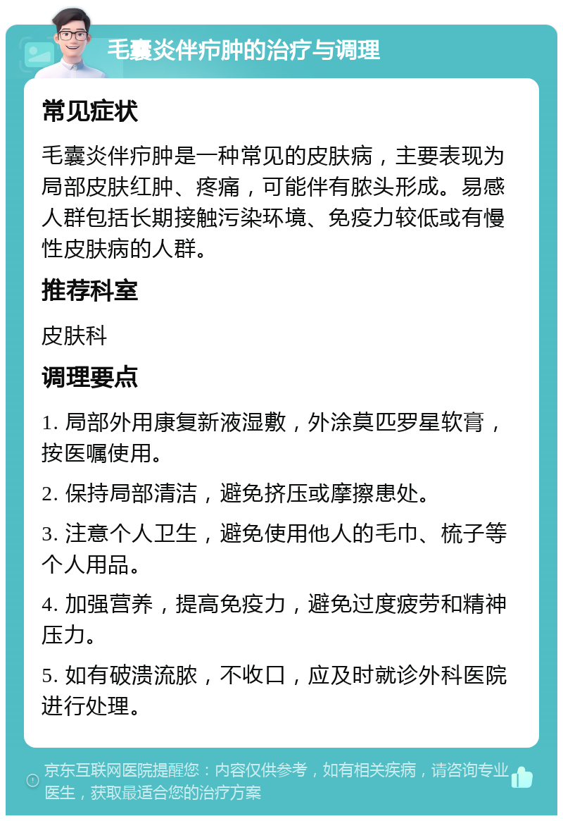 毛囊炎伴疖肿的治疗与调理 常见症状 毛囊炎伴疖肿是一种常见的皮肤病，主要表现为局部皮肤红肿、疼痛，可能伴有脓头形成。易感人群包括长期接触污染环境、免疫力较低或有慢性皮肤病的人群。 推荐科室 皮肤科 调理要点 1. 局部外用康复新液湿敷，外涂莫匹罗星软膏，按医嘱使用。 2. 保持局部清洁，避免挤压或摩擦患处。 3. 注意个人卫生，避免使用他人的毛巾、梳子等个人用品。 4. 加强营养，提高免疫力，避免过度疲劳和精神压力。 5. 如有破溃流脓，不收口，应及时就诊外科医院进行处理。