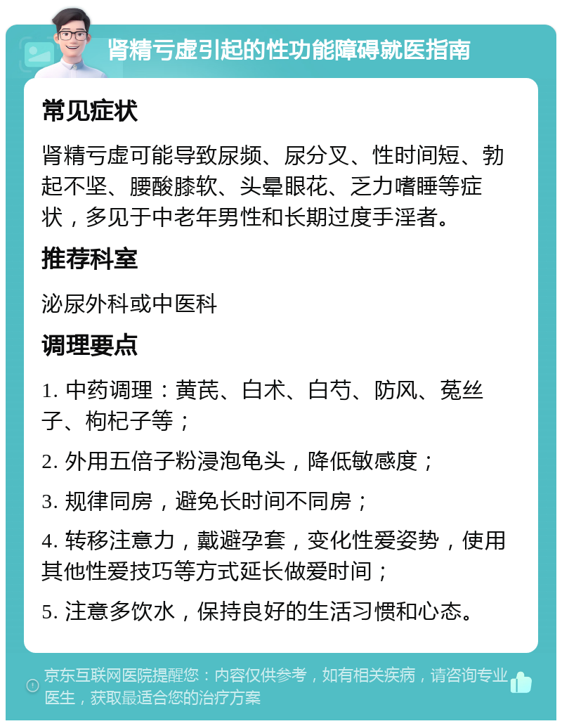 肾精亏虚引起的性功能障碍就医指南 常见症状 肾精亏虚可能导致尿频、尿分叉、性时间短、勃起不坚、腰酸膝软、头晕眼花、乏力嗜睡等症状，多见于中老年男性和长期过度手淫者。 推荐科室 泌尿外科或中医科 调理要点 1. 中药调理：黄芪、白术、白芍、防风、菟丝子、枸杞子等； 2. 外用五倍子粉浸泡龟头，降低敏感度； 3. 规律同房，避免长时间不同房； 4. 转移注意力，戴避孕套，变化性爱姿势，使用其他性爱技巧等方式延长做爱时间； 5. 注意多饮水，保持良好的生活习惯和心态。