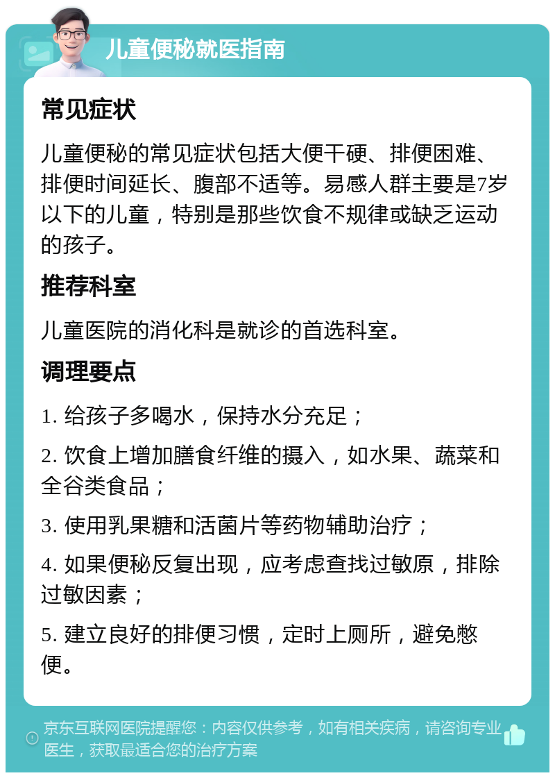 儿童便秘就医指南 常见症状 儿童便秘的常见症状包括大便干硬、排便困难、排便时间延长、腹部不适等。易感人群主要是7岁以下的儿童，特别是那些饮食不规律或缺乏运动的孩子。 推荐科室 儿童医院的消化科是就诊的首选科室。 调理要点 1. 给孩子多喝水，保持水分充足； 2. 饮食上增加膳食纤维的摄入，如水果、蔬菜和全谷类食品； 3. 使用乳果糖和活菌片等药物辅助治疗； 4. 如果便秘反复出现，应考虑查找过敏原，排除过敏因素； 5. 建立良好的排便习惯，定时上厕所，避免憋便。