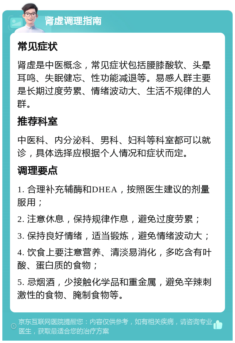 肾虚调理指南 常见症状 肾虚是中医概念，常见症状包括腰膝酸软、头晕耳鸣、失眠健忘、性功能减退等。易感人群主要是长期过度劳累、情绪波动大、生活不规律的人群。 推荐科室 中医科、内分泌科、男科、妇科等科室都可以就诊，具体选择应根据个人情况和症状而定。 调理要点 1. 合理补充辅酶和DHEA，按照医生建议的剂量服用； 2. 注意休息，保持规律作息，避免过度劳累； 3. 保持良好情绪，适当锻炼，避免情绪波动大； 4. 饮食上要注意营养、清淡易消化，多吃含有叶酸、蛋白质的食物； 5. 忌烟酒，少接触化学品和重金属，避免辛辣刺激性的食物、腌制食物等。