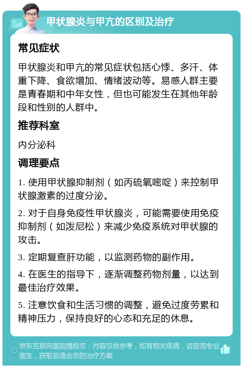 甲状腺炎与甲亢的区别及治疗 常见症状 甲状腺炎和甲亢的常见症状包括心悸、多汗、体重下降、食欲增加、情绪波动等。易感人群主要是青春期和中年女性，但也可能发生在其他年龄段和性别的人群中。 推荐科室 内分泌科 调理要点 1. 使用甲状腺抑制剂（如丙硫氧嘧啶）来控制甲状腺激素的过度分泌。 2. 对于自身免疫性甲状腺炎，可能需要使用免疫抑制剂（如泼尼松）来减少免疫系统对甲状腺的攻击。 3. 定期复查肝功能，以监测药物的副作用。 4. 在医生的指导下，逐渐调整药物剂量，以达到最佳治疗效果。 5. 注意饮食和生活习惯的调整，避免过度劳累和精神压力，保持良好的心态和充足的休息。