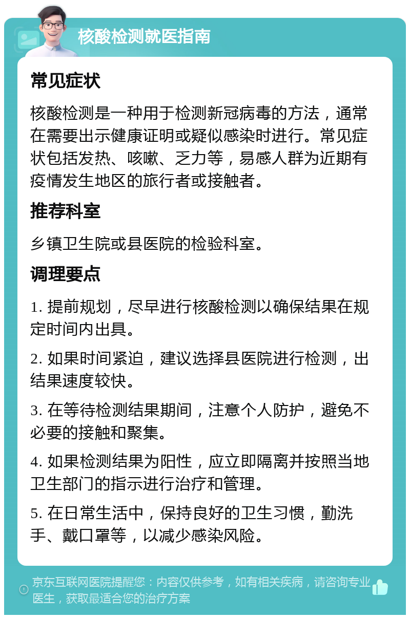 核酸检测就医指南 常见症状 核酸检测是一种用于检测新冠病毒的方法，通常在需要出示健康证明或疑似感染时进行。常见症状包括发热、咳嗽、乏力等，易感人群为近期有疫情发生地区的旅行者或接触者。 推荐科室 乡镇卫生院或县医院的检验科室。 调理要点 1. 提前规划，尽早进行核酸检测以确保结果在规定时间内出具。 2. 如果时间紧迫，建议选择县医院进行检测，出结果速度较快。 3. 在等待检测结果期间，注意个人防护，避免不必要的接触和聚集。 4. 如果检测结果为阳性，应立即隔离并按照当地卫生部门的指示进行治疗和管理。 5. 在日常生活中，保持良好的卫生习惯，勤洗手、戴口罩等，以减少感染风险。