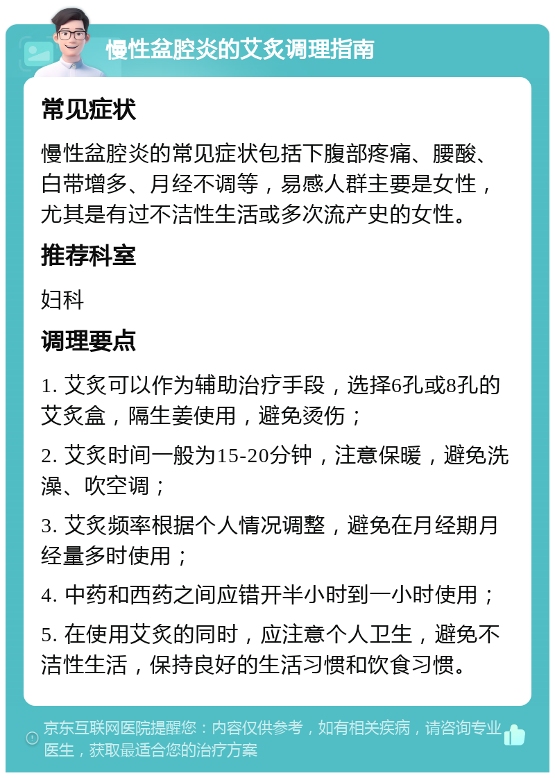 慢性盆腔炎的艾炙调理指南 常见症状 慢性盆腔炎的常见症状包括下腹部疼痛、腰酸、白带增多、月经不调等，易感人群主要是女性，尤其是有过不洁性生活或多次流产史的女性。 推荐科室 妇科 调理要点 1. 艾炙可以作为辅助治疗手段，选择6孔或8孔的艾炙盒，隔生姜使用，避免烫伤； 2. 艾炙时间一般为15-20分钟，注意保暖，避免洗澡、吹空调； 3. 艾炙频率根据个人情况调整，避免在月经期月经量多时使用； 4. 中药和西药之间应错开半小时到一小时使用； 5. 在使用艾炙的同时，应注意个人卫生，避免不洁性生活，保持良好的生活习惯和饮食习惯。