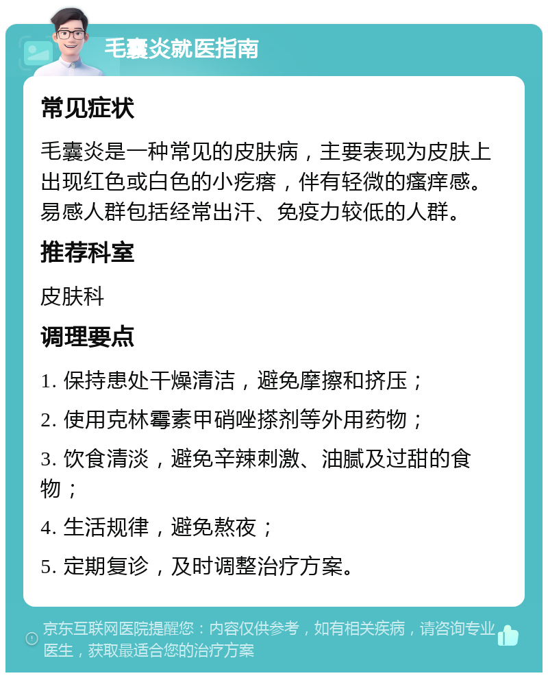 毛囊炎就医指南 常见症状 毛囊炎是一种常见的皮肤病，主要表现为皮肤上出现红色或白色的小疙瘩，伴有轻微的瘙痒感。易感人群包括经常出汗、免疫力较低的人群。 推荐科室 皮肤科 调理要点 1. 保持患处干燥清洁，避免摩擦和挤压； 2. 使用克林霉素甲硝唑搽剂等外用药物； 3. 饮食清淡，避免辛辣刺激、油腻及过甜的食物； 4. 生活规律，避免熬夜； 5. 定期复诊，及时调整治疗方案。