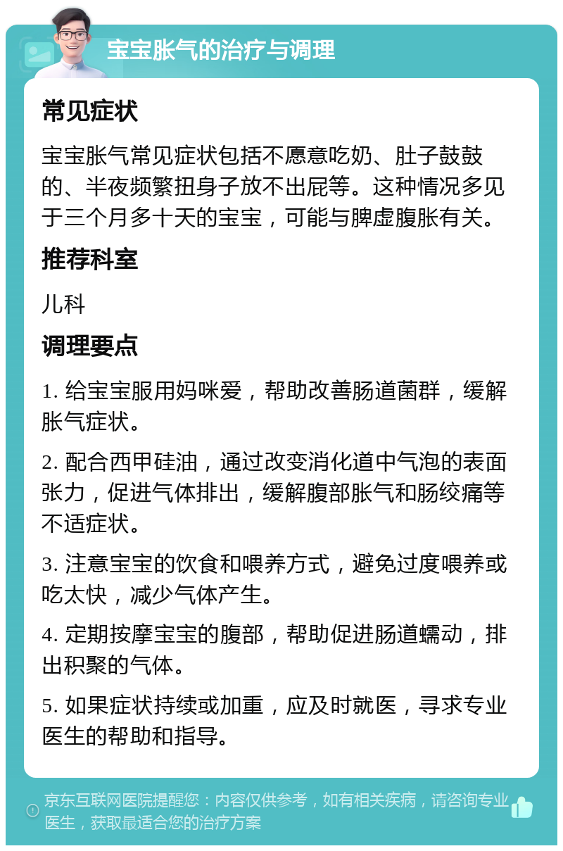 宝宝胀气的治疗与调理 常见症状 宝宝胀气常见症状包括不愿意吃奶、肚子鼓鼓的、半夜频繁扭身子放不出屁等。这种情况多见于三个月多十天的宝宝，可能与脾虚腹胀有关。 推荐科室 儿科 调理要点 1. 给宝宝服用妈咪爱，帮助改善肠道菌群，缓解胀气症状。 2. 配合西甲硅油，通过改变消化道中气泡的表面张力，促进气体排出，缓解腹部胀气和肠绞痛等不适症状。 3. 注意宝宝的饮食和喂养方式，避免过度喂养或吃太快，减少气体产生。 4. 定期按摩宝宝的腹部，帮助促进肠道蠕动，排出积聚的气体。 5. 如果症状持续或加重，应及时就医，寻求专业医生的帮助和指导。