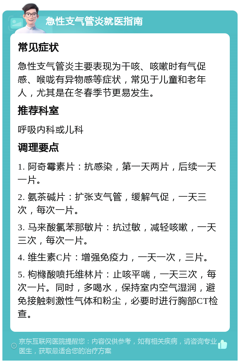 急性支气管炎就医指南 常见症状 急性支气管炎主要表现为干咳、咳嗽时有气促感、喉咙有异物感等症状，常见于儿童和老年人，尤其是在冬春季节更易发生。 推荐科室 呼吸内科或儿科 调理要点 1. 阿奇霉素片：抗感染，第一天两片，后续一天一片。 2. 氨茶碱片：扩张支气管，缓解气促，一天三次，每次一片。 3. 马来酸氯苯那敏片：抗过敏，减轻咳嗽，一天三次，每次一片。 4. 维生素C片：增强免疫力，一天一次，三片。 5. 枸橼酸喷托维林片：止咳平喘，一天三次，每次一片。同时，多喝水，保持室内空气湿润，避免接触刺激性气体和粉尘，必要时进行胸部CT检查。