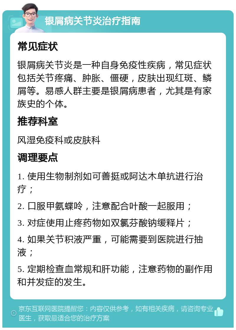 银屑病关节炎治疗指南 常见症状 银屑病关节炎是一种自身免疫性疾病，常见症状包括关节疼痛、肿胀、僵硬，皮肤出现红斑、鳞屑等。易感人群主要是银屑病患者，尤其是有家族史的个体。 推荐科室 风湿免疫科或皮肤科 调理要点 1. 使用生物制剂如可善挺或阿达木单抗进行治疗； 2. 口服甲氨蝶呤，注意配合叶酸一起服用； 3. 对症使用止疼药物如双氯芬酸钠缓释片； 4. 如果关节积液严重，可能需要到医院进行抽液； 5. 定期检查血常规和肝功能，注意药物的副作用和并发症的发生。