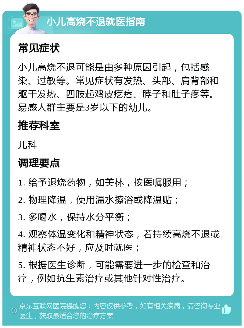 小儿高烧不退就医指南 常见症状 小儿高烧不退可能是由多种原因引起，包括感染、过敏等。常见症状有发热、头部、肩背部和躯干发热、四肢起鸡皮疙瘩、脖子和肚子疼等。易感人群主要是3岁以下的幼儿。 推荐科室 儿科 调理要点 1. 给予退烧药物，如美林，按医嘱服用； 2. 物理降温，使用温水擦浴或降温贴； 3. 多喝水，保持水分平衡； 4. 观察体温变化和精神状态，若持续高烧不退或精神状态不好，应及时就医； 5. 根据医生诊断，可能需要进一步的检查和治疗，例如抗生素治疗或其他针对性治疗。