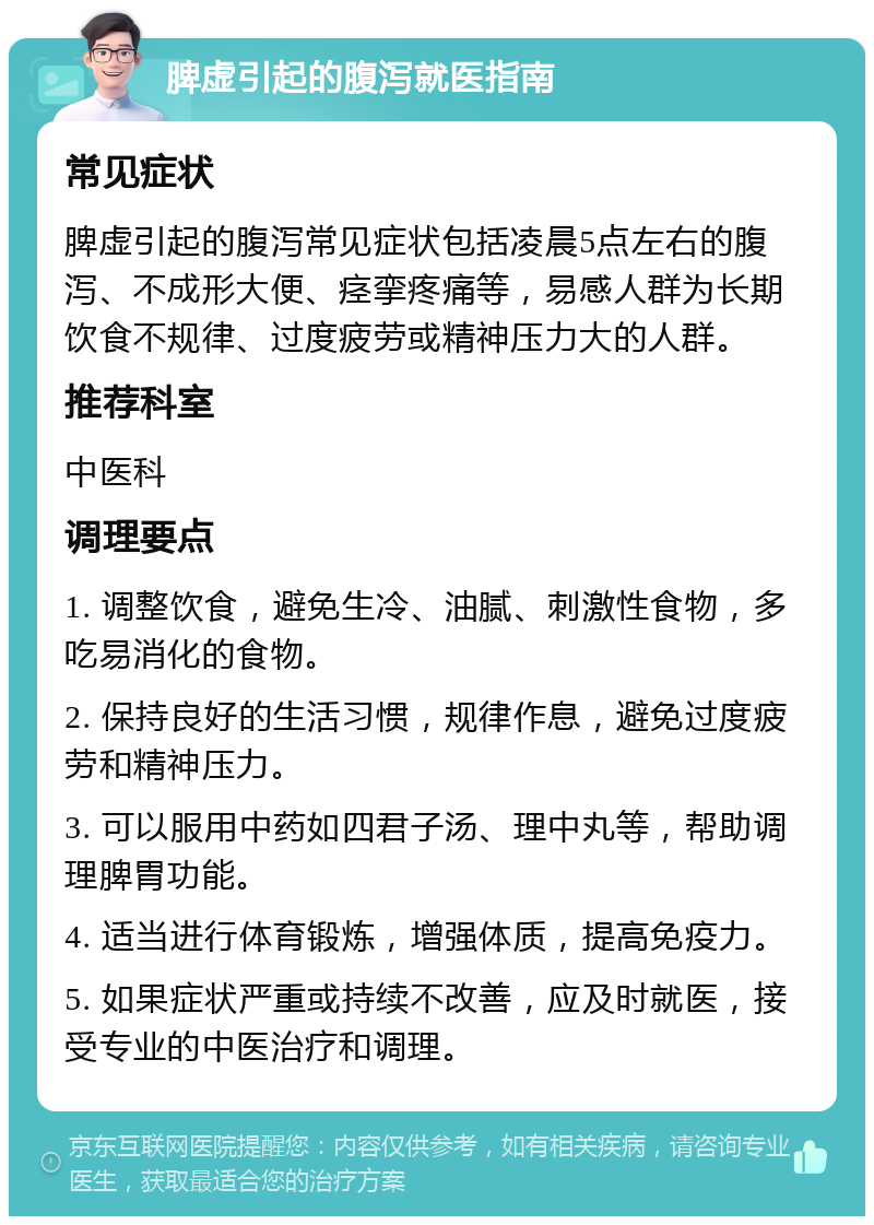 脾虚引起的腹泻就医指南 常见症状 脾虚引起的腹泻常见症状包括凌晨5点左右的腹泻、不成形大便、痉挛疼痛等，易感人群为长期饮食不规律、过度疲劳或精神压力大的人群。 推荐科室 中医科 调理要点 1. 调整饮食，避免生冷、油腻、刺激性食物，多吃易消化的食物。 2. 保持良好的生活习惯，规律作息，避免过度疲劳和精神压力。 3. 可以服用中药如四君子汤、理中丸等，帮助调理脾胃功能。 4. 适当进行体育锻炼，增强体质，提高免疫力。 5. 如果症状严重或持续不改善，应及时就医，接受专业的中医治疗和调理。