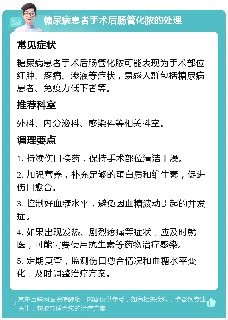 糖尿病患者手术后肠管化脓的处理 常见症状 糖尿病患者手术后肠管化脓可能表现为手术部位红肿、疼痛、渗液等症状，易感人群包括糖尿病患者、免疫力低下者等。 推荐科室 外科、内分泌科、感染科等相关科室。 调理要点 1. 持续伤口换药，保持手术部位清洁干燥。 2. 加强营养，补充足够的蛋白质和维生素，促进伤口愈合。 3. 控制好血糖水平，避免因血糖波动引起的并发症。 4. 如果出现发热、剧烈疼痛等症状，应及时就医，可能需要使用抗生素等药物治疗感染。 5. 定期复查，监测伤口愈合情况和血糖水平变化，及时调整治疗方案。